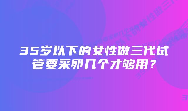 35岁以下的女性做三代试管要采卵几个才够用？