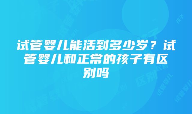 试管婴儿能活到多少岁？试管婴儿和正常的孩子有区别吗