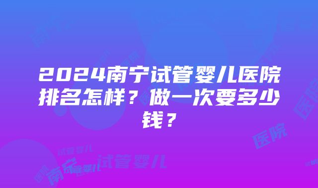 2024南宁试管婴儿医院排名怎样？做一次要多少钱？