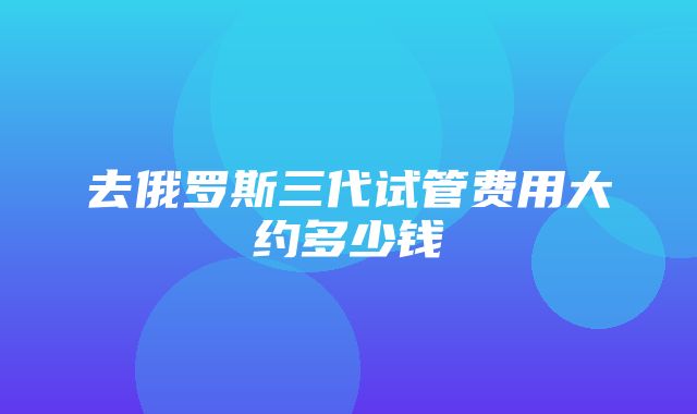 去俄罗斯三代试管费用大约多少钱