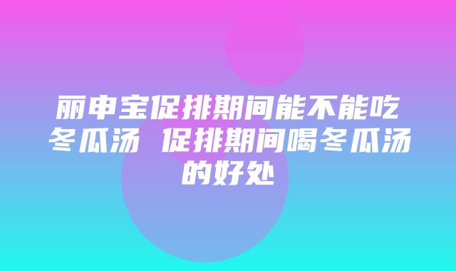 丽申宝促排期间能不能吃冬瓜汤 促排期间喝冬瓜汤的好处