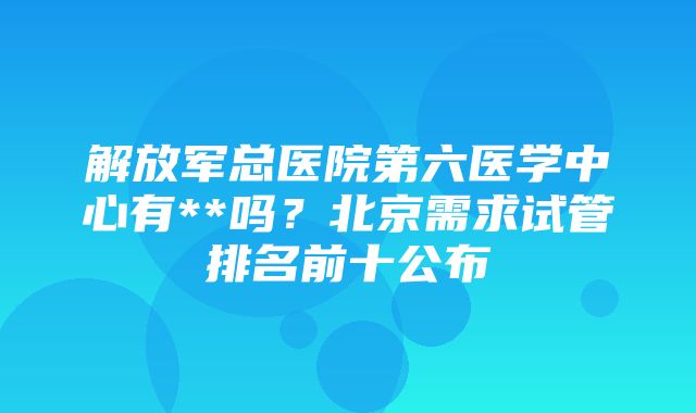 解放军总医院第六医学中心有**吗？北京需求试管排名前十公布