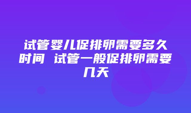 试管婴儿促排卵需要多久时间 试管一般促排卵需要几天