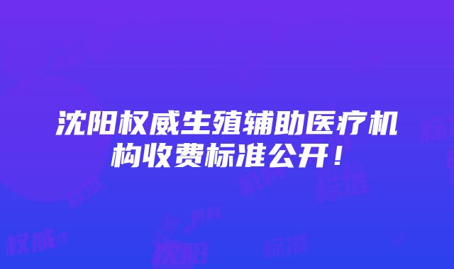 沈阳权威生殖辅助医疗机构收费标准公开！