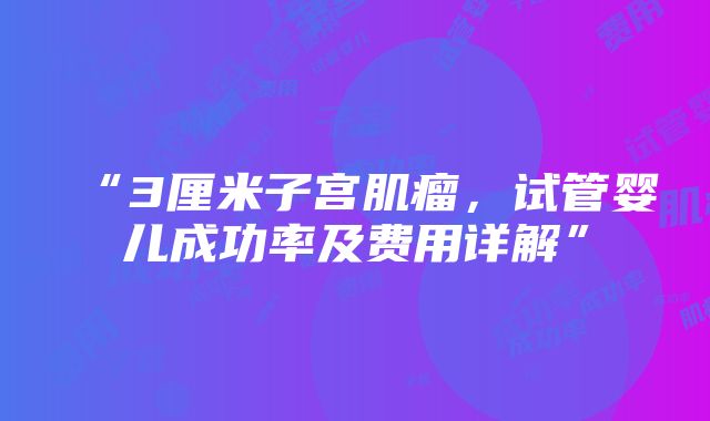 “3厘米子宫肌瘤，试管婴儿成功率及费用详解”