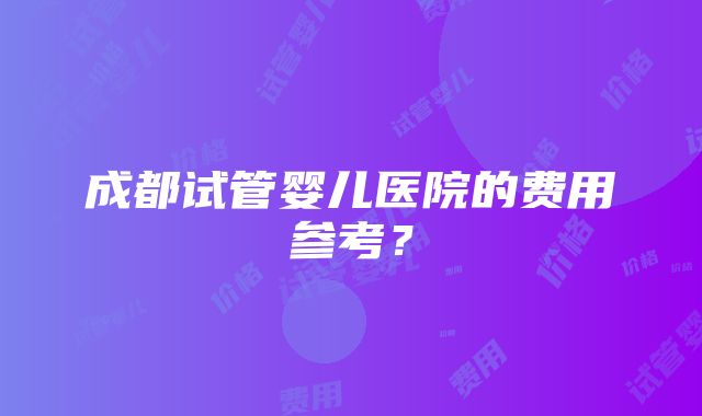 成都试管婴儿医院的费用参考？