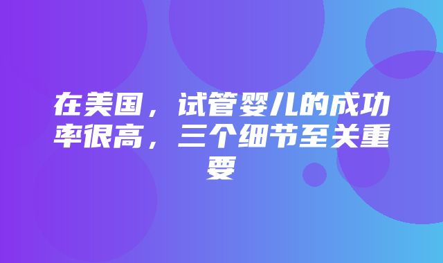 在美国，试管婴儿的成功率很高，三个细节至关重要