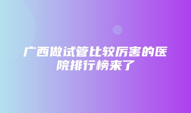 广西做试管比较厉害的医院排行榜来了