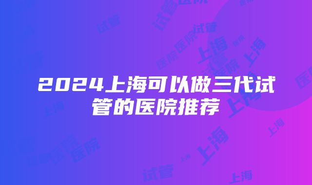 2024上海可以做三代试管的医院推荐