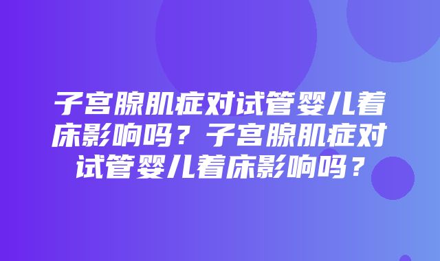 子宫腺肌症对试管婴儿着床影响吗？子宫腺肌症对试管婴儿着床影响吗？