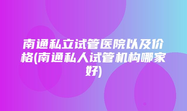 南通私立试管医院以及价格(南通私人试管机构哪家好)