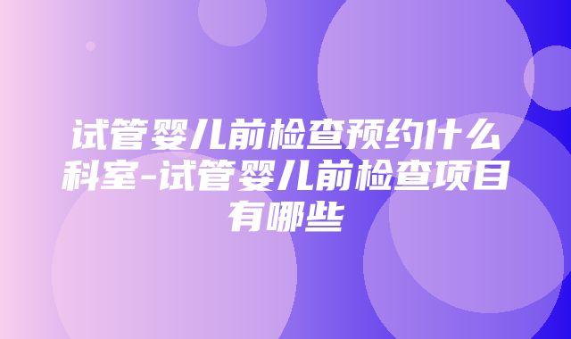 试管婴儿前检查预约什么科室-试管婴儿前检查项目有哪些