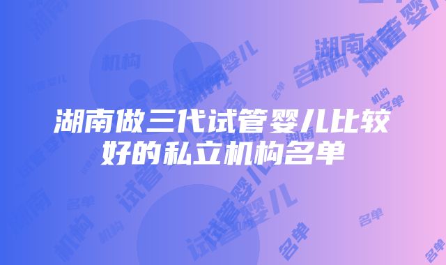 湖南做三代试管婴儿比较好的私立机构名单