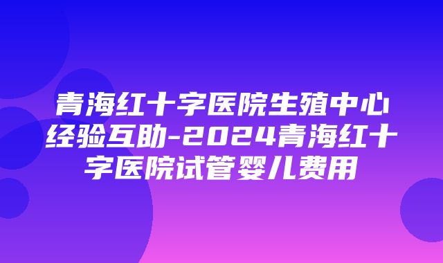 青海红十字医院生殖中心经验互助-2024青海红十字医院试管婴儿费用