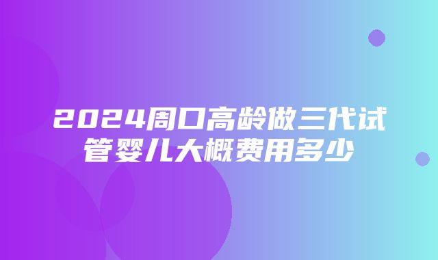 2024周口高龄做三代试管婴儿大概费用多少