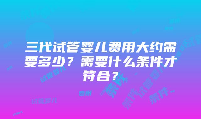 三代试管婴儿费用大约需要多少？需要什么条件才符合？