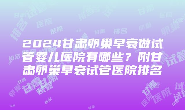 2024甘肃卵巢早衰做试管婴儿医院有哪些？附甘肃卵巢早衰试管医院排名