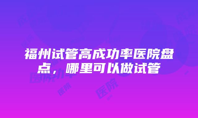 福州试管高成功率医院盘点，哪里可以做试管