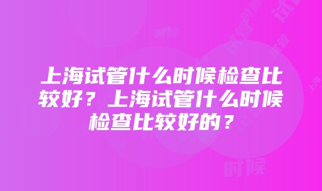 上海试管什么时候检查比较好？上海试管什么时候检查比较好的？