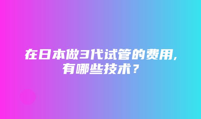 在日本做3代试管的费用,有哪些技术？