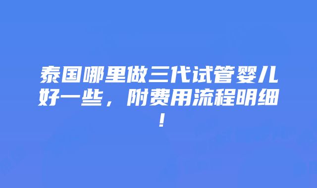 泰国哪里做三代试管婴儿好一些，附费用流程明细！