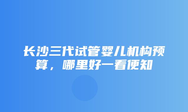 长沙三代试管婴儿机构预算，哪里好一看便知