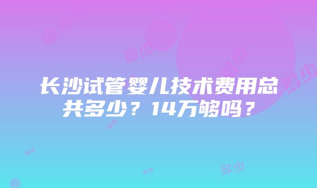 长沙试管婴儿技术费用总共多少？14万够吗？