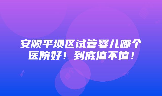 安顺平坝区试管婴儿哪个医院好！到底值不值！