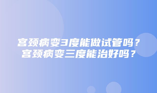 宫颈病变3度能做试管吗？宫颈病变三度能治好吗？