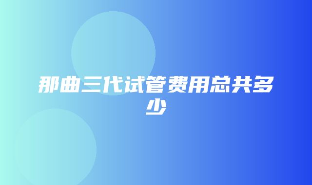 那曲三代试管费用总共多少