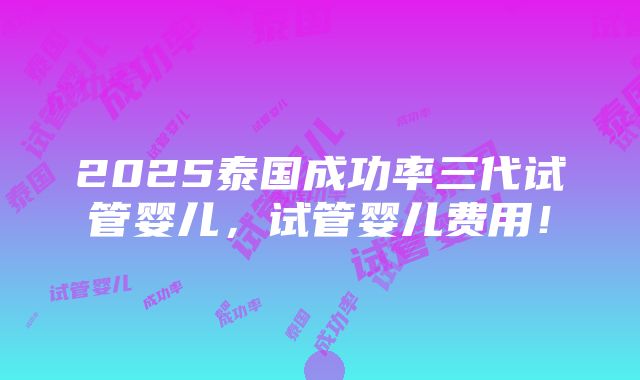 2025泰国成功率三代试管婴儿，试管婴儿费用！