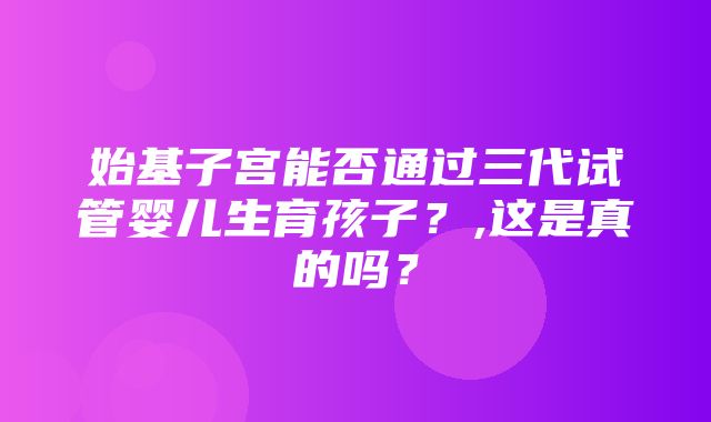 始基子宫能否通过三代试管婴儿生育孩子？,这是真的吗？