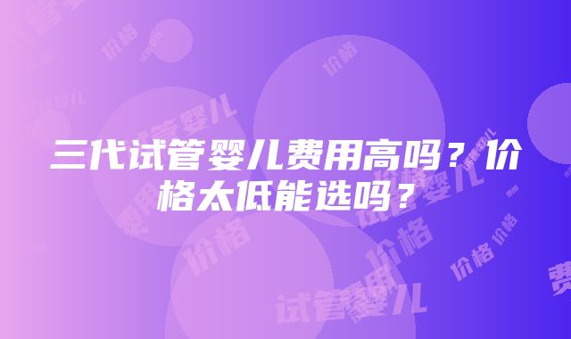 三代试管婴儿费用高吗？价格太低能选吗？