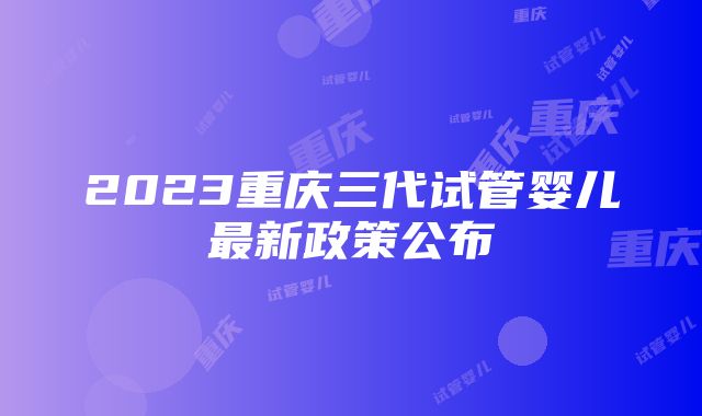 2023重庆三代试管婴儿最新政策公布