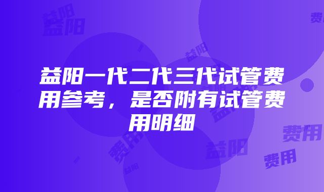 益阳一代二代三代试管费用参考，是否附有试管费用明细