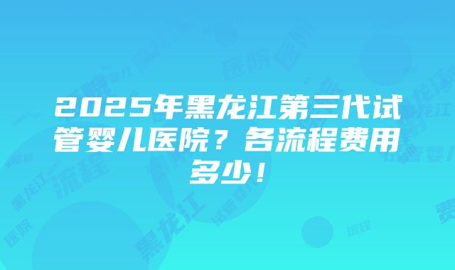 2025年黑龙江第三代试管婴儿医院？各流程费用多少！