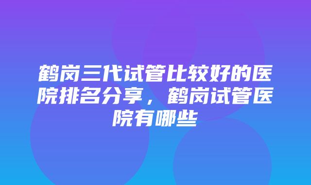 鹤岗三代试管比较好的医院排名分享，鹤岗试管医院有哪些