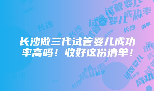 长沙做三代试管婴儿成功率高吗！收好这份清单！