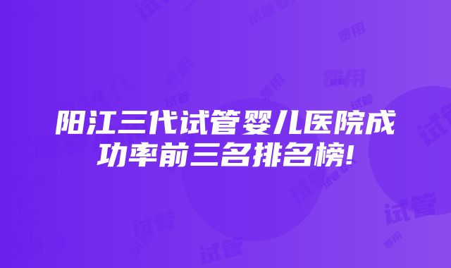 阳江三代试管婴儿医院成功率前三名排名榜!