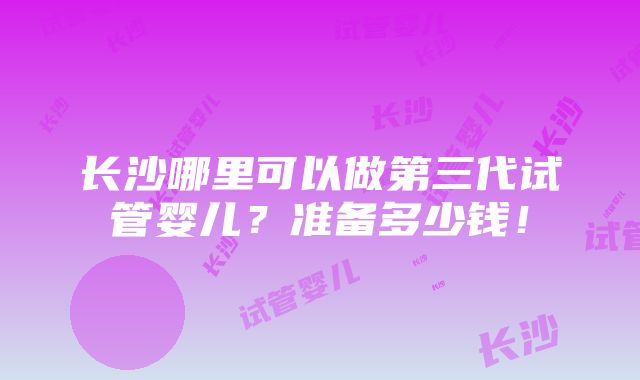 长沙哪里可以做第三代试管婴儿？准备多少钱！