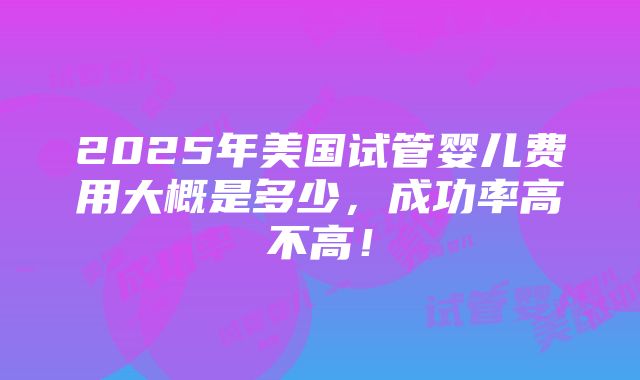 2025年美国试管婴儿费用大概是多少，成功率高不高！