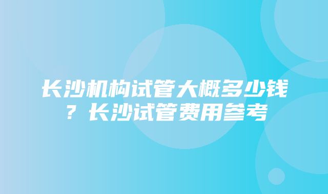 长沙机构试管大概多少钱？长沙试管费用参考