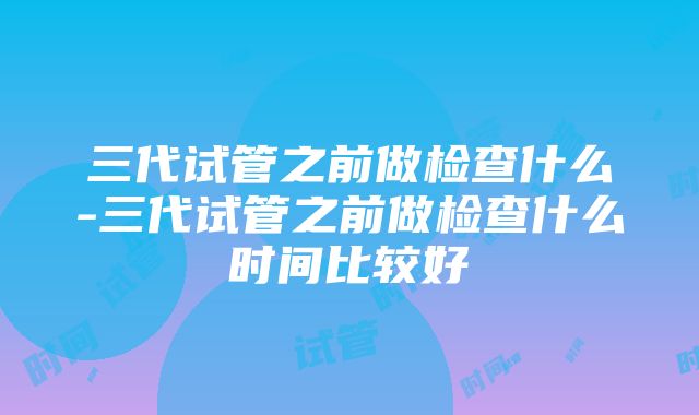 三代试管之前做检查什么-三代试管之前做检查什么时间比较好