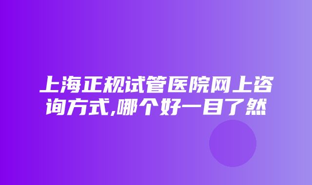 上海正规试管医院网上咨询方式,哪个好一目了然