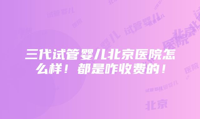 三代试管婴儿北京医院怎么样！都是咋收费的！