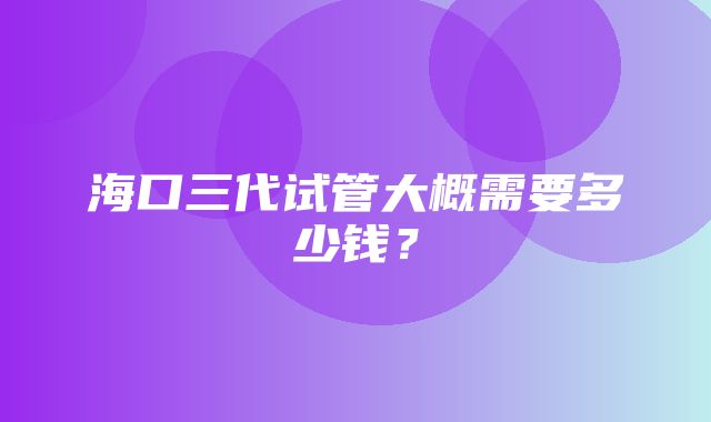 海口三代试管大概需要多少钱？