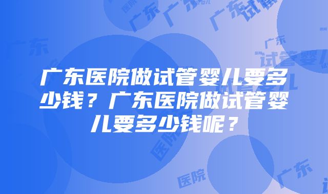 广东医院做试管婴儿要多少钱？广东医院做试管婴儿要多少钱呢？