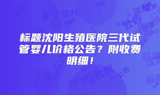 标题沈阳生殖医院三代试管婴儿价格公告？附收费明细！