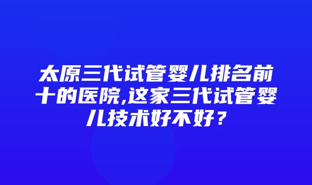 太原三代试管婴儿排名前十的医院,这家三代试管婴儿技术好不好？