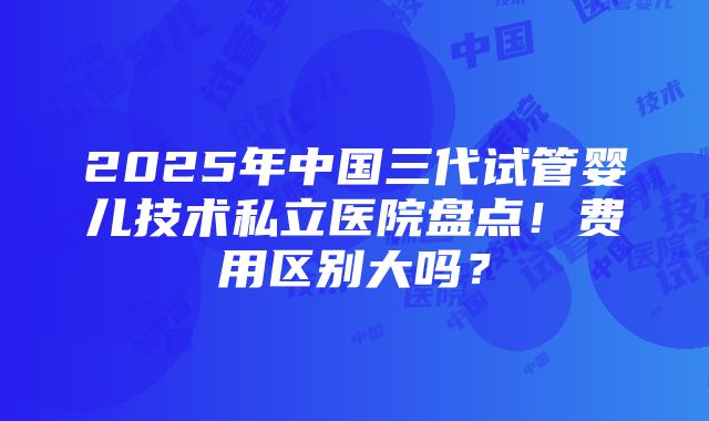 2025年中国三代试管婴儿技术私立医院盘点！费用区别大吗？